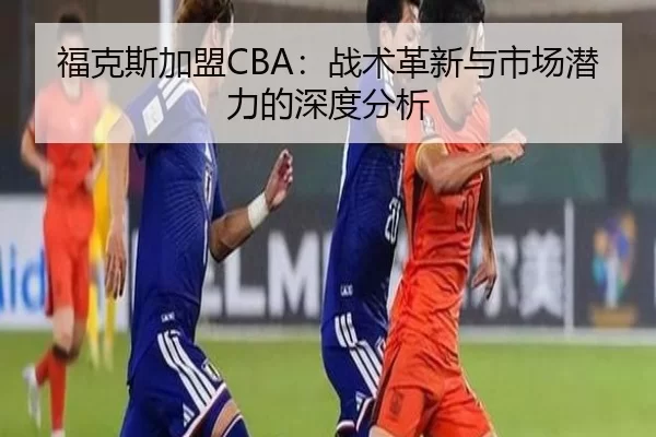 福克斯加盟CBA：战术革新与市场潜力的深度分析